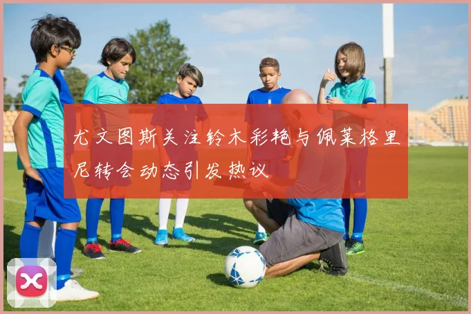 尤文图斯关注铃木彩艳与佩莱格里尼转会动态引发热议