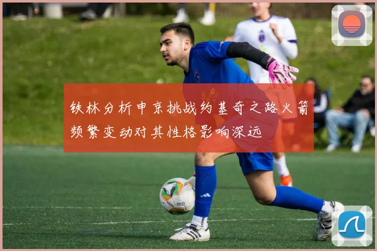 铁林分析申京挑战约基奇之路火箭频繁变动对其性格影响深远