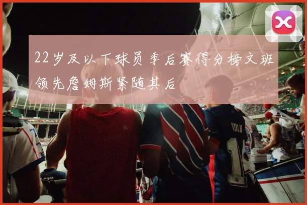 22岁及以下球员季后赛得分榜文班领先詹姆斯紧随其后