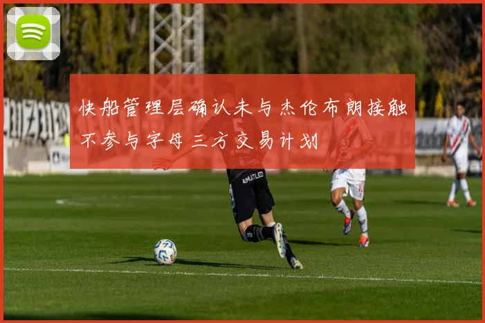 快船管理层确认未与杰伦布朗接触不参与字母三方交易计划