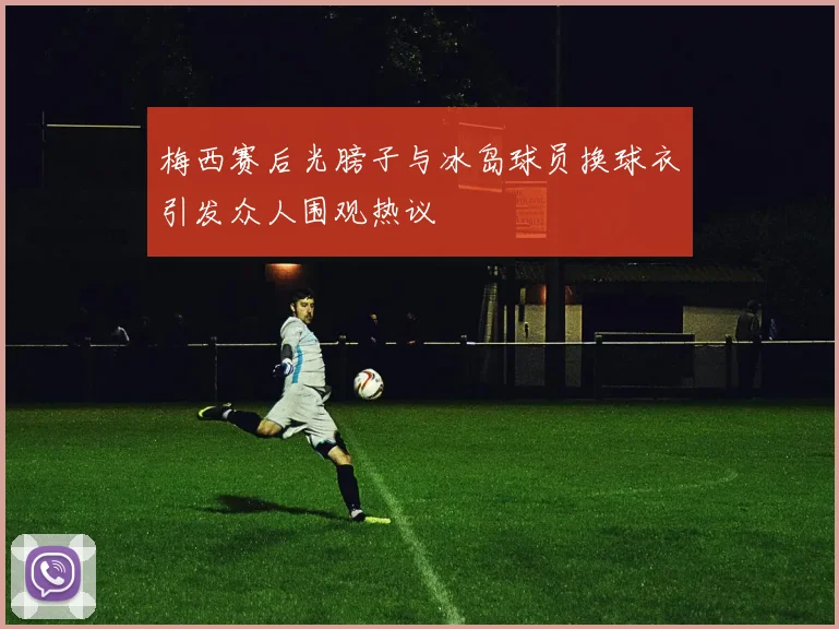 梅西赛后光膀子与冰岛球员换球衣引发众人围观热议