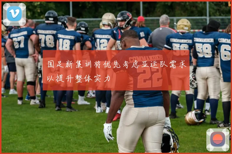 国足新集训将优先考虑亚运队需求以提升整体实力