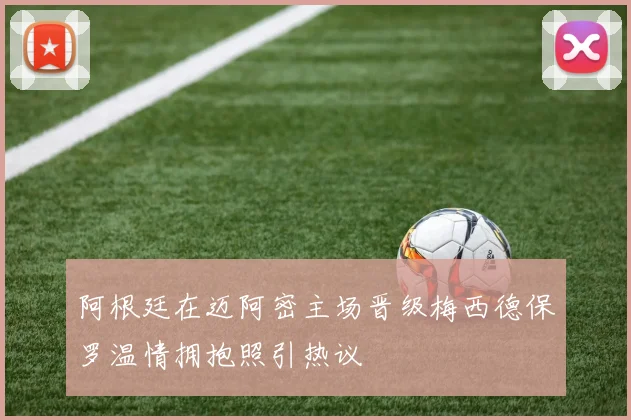 阿根廷在迈阿密主场晋级梅西德保罗温情拥抱照引热议
