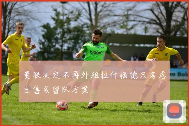 曼联决定不再外租拉什福德只考虑出售或留队方案
