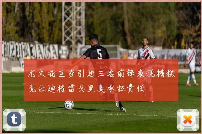 尤文花巨资引进三名前锋表现糟糕竟让迪格雷戈里奥承担责任