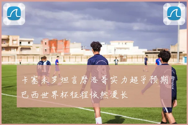 卡塞米罗坦言摩洛哥实力超乎预期巴西世界杯征程依然漫长