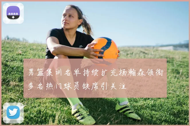 男篮集训名单持续扩充杨瀚森领衔多名热门球员缺席引关注