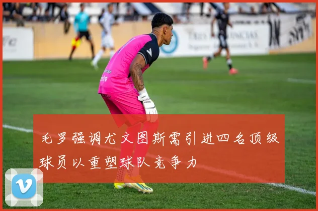 毛罗强调尤文图斯需引进四名顶级球员以重塑球队竞争力
