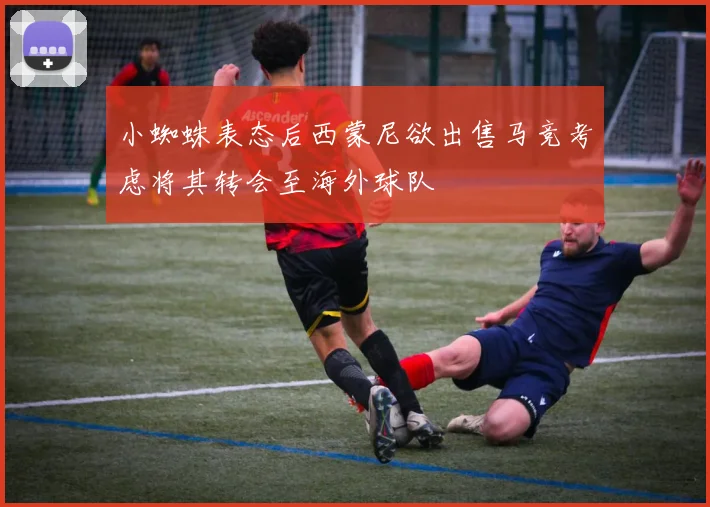 小蜘蛛表态后西蒙尼欲出售马竞考虑将其转会至海外球队