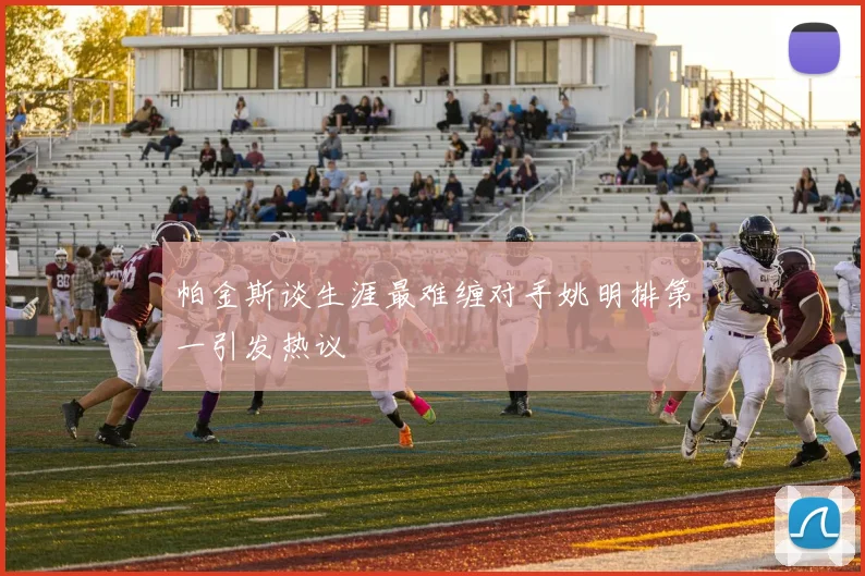 帕金斯谈生涯最难缠对手姚明排第一引发热议