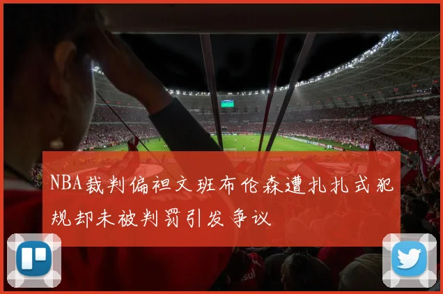 NBA裁判偏袒文班布伦森遭扎扎式犯规却未被判罚引发争议