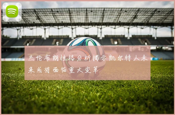 杰伦布朗性格分析揭示凯尔特人未来或将面临重大变革
