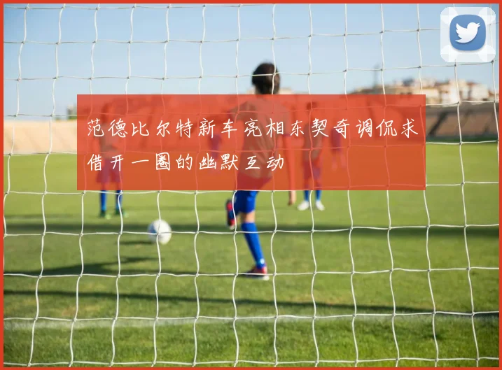 范德比尔特新车亮相东契奇调侃求借开一圈的幽默互动